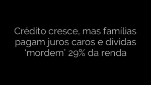 ​Crédito cresce, mas famílias pagam juros caros e dívidas ‘mordem’ 29% da renda 